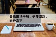 关于鲁能主场平局，争夺激烈，难分高下的信息