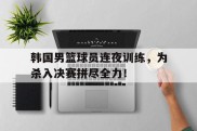 韩国男篮球员连夜训练，为杀入决赛拼尽全力！