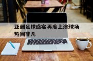 关于亚洲足球盛宴再度上演球场热闹非凡的信息