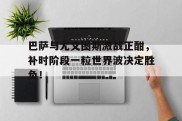 巴萨与尤文图斯激战正酣，补时阶段一粒世界波决定胜负！古兰经国权章台巴热