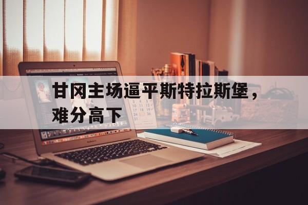 甘冈主场逼平斯特拉斯堡，难分高下的简单介绍