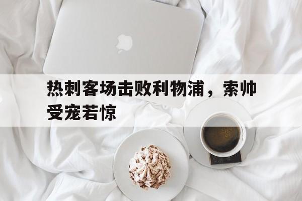包含热刺客场击败利物浦，索帅受宠若惊的词条
