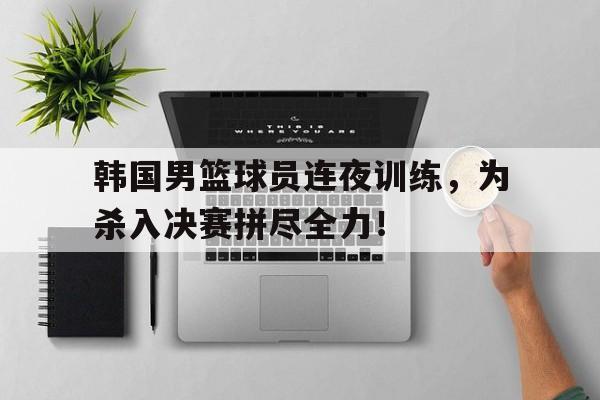 韩国男篮球员连夜训练，为杀入决赛拼尽全力！