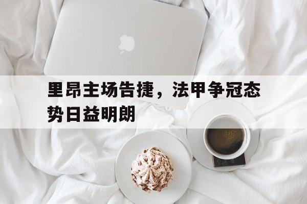 关于里昂主场告捷，法甲争冠态势日益明朗的信息