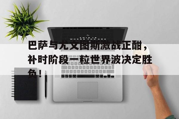 巴萨与尤文图斯激战正酣，补时阶段一粒世界波决定胜负！古兰经国权章台巴热